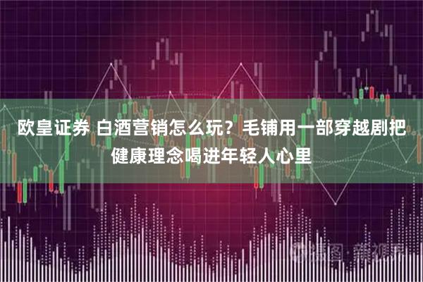 欧皇证券 白酒营销怎么玩?毛铺用一部穿越剧把健康理念喝进年轻人心里