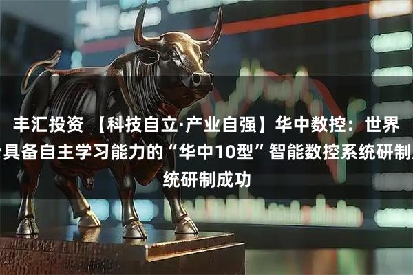 丰汇投资 【科技自立·产业自强】华中数控：世界首台具备自主学习能力的“华中10型”智能数控系统研制成功