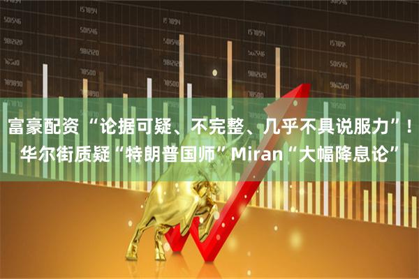 富豪配资 “论据可疑、不完整、几乎不具说服力”！华尔街质疑“特朗普国师”Miran“大幅降息论”